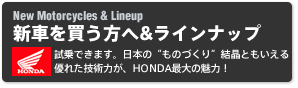 New Motorcycles & Lineup 新バイクを買う方へ&ラインナップ 試乗できます。日本のものづくり結晶ともいえる優れた技術力が、HONDA最大の魅力！