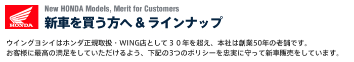 New HONDA Models, Merit for Customers 新バイクを買う方へ &nbsp; ラインナップ ウイングヨシイはホンダ正規取扱・WING店として３０年を超え、本社は創業50年の老舗です。お客様に最高の満足をしていただけるよう、下記の3つのポリシーを忠実に守って新車販売をしています。